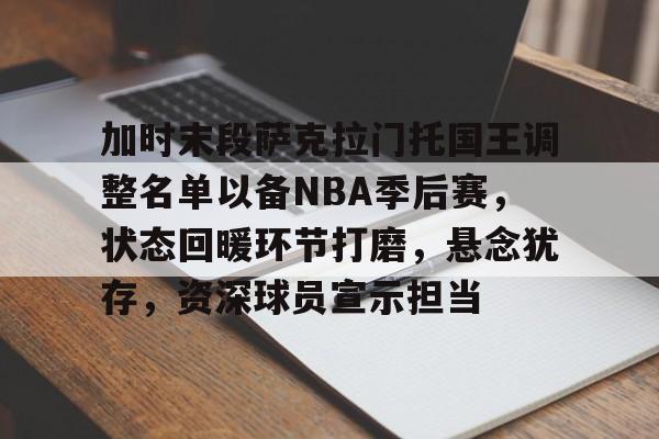 关于加时末段萨克拉门托国王调整名单以备NBA季后赛，状态回暖环节打磨，悬念犹存，资深球员宣示担当的信息