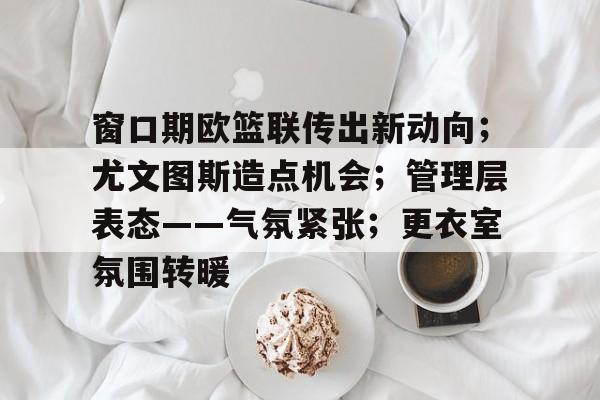 英雄联盟S15竞赛-窗口期欧篮联传出新动向；尤文图斯造点机会；管理层表态——气氛紧张；更衣室氛围转暖的简单介绍