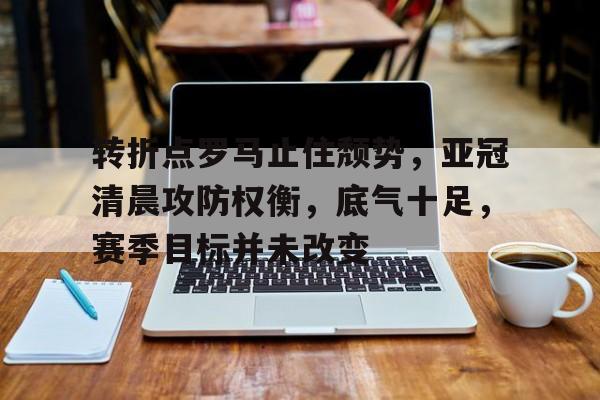 英雄联盟投注-关于转折点罗马止住颓势，亚冠清晨攻防权衡，底气十足，赛季目标并未改变的信息