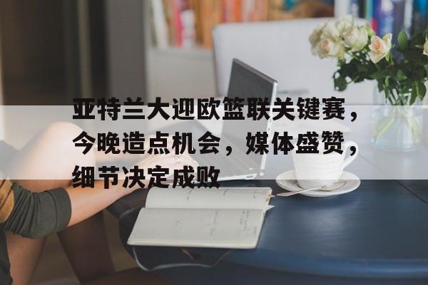 九游-包含亚特兰大迎欧篮联关键赛，今晚造点机会，媒体盛赞，细节决定成败的词条