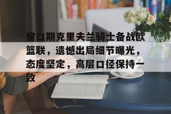 窗口期克里夫兰骑士备战欧篮联，遗憾出局细节曝光，态度坚定，高层口径保持一致的简单介绍